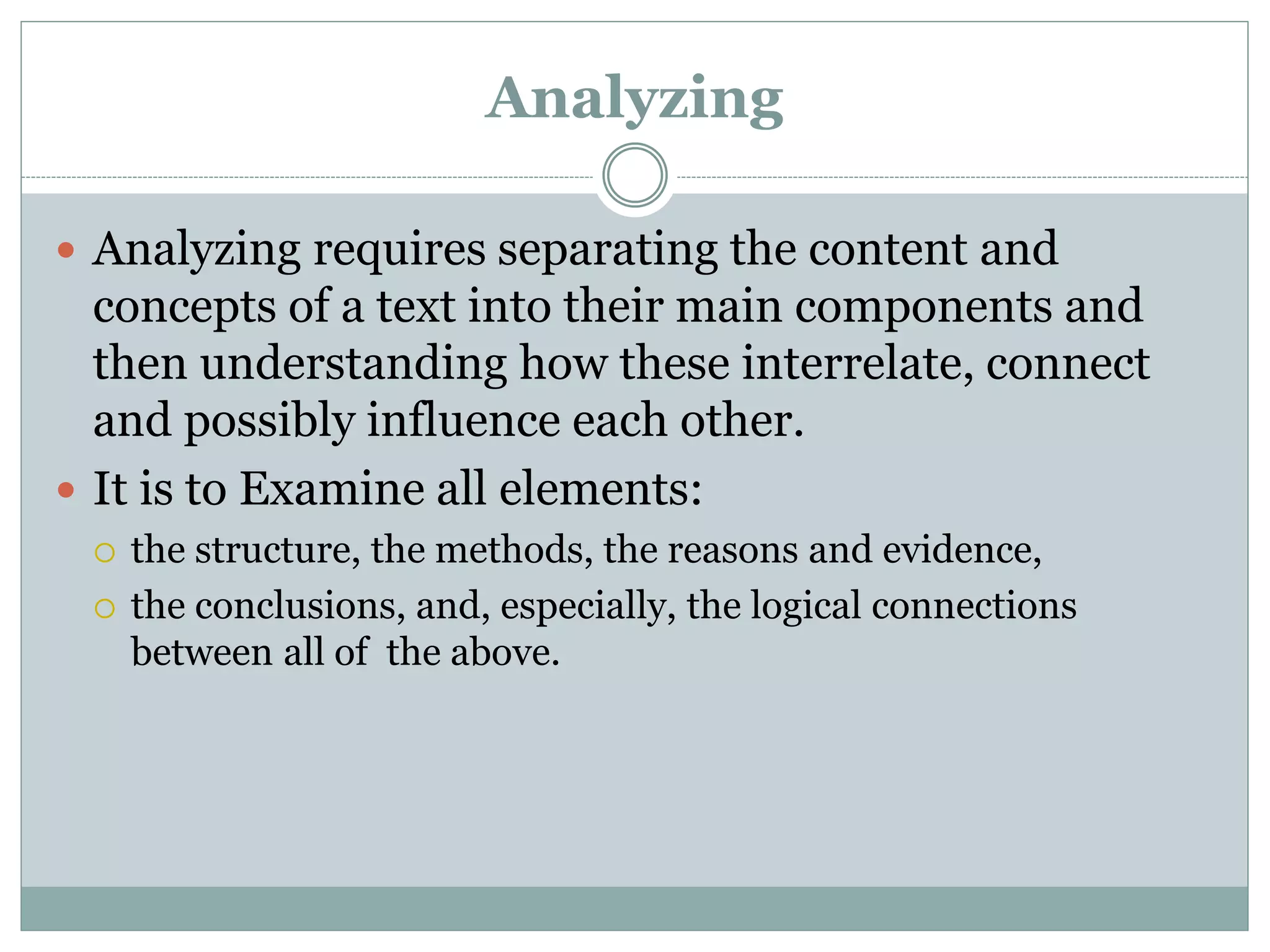 Analyzing
 Analyzing requires separating the content and
concepts of a text into their main components and
then understanding how these interrelate, connect
and possibly influence each other.
 It is to Examine all elements:
 the structure, the methods, the reasons and evidence,
 the conclusions, and, especially, the logical connections
between all of the above.
 