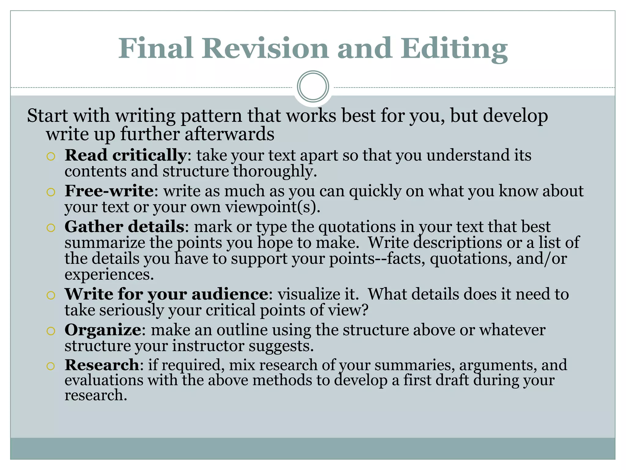 Final Revision and Editing
Start with writing pattern that works best for you, but develop
write up further afterwards
 Read critically: take your text apart so that you understand its
contents and structure thoroughly.
 Free-write: write as much as you can quickly on what you know about
your text or your own viewpoint(s).
 Gather details: mark or type the quotations in your text that best
summarize the points you hope to make. Write descriptions or a list of
the details you have to support your points--facts, quotations, and/or
experiences.
 Write for your audience: visualize it. What details does it need to
take seriously your critical points of view?
 Organize: make an outline using the structure above or whatever
structure your instructor suggests.
 Research: if required, mix research of your summaries, arguments, and
evaluations with the above methods to develop a first draft during your
research.
 
