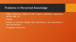 Problems in Perceived Knowledge
• Highly subjective: based on one's culture, education, experience,
gender, age, etc.
• Unique
• Subject to constant change (new information, new experiences =
new perceptions)
• Frequently inaccurate
 