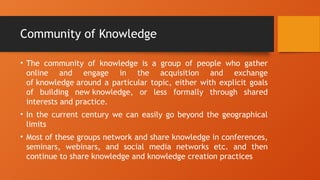 Community of Knowledge
• The community of knowledge is a group of people who gather
online and engage in the acquisition and exchange
of knowledge around a particular topic, either with explicit goals
of building new knowledge, or less formally through shared
interests and practice.
• In the current century we can easily go beyond the geographical
limits
• Most of these groups network and share knowledge in conferences,
seminars, webinars, and social media networks etc. and then
continue to share knowledge and knowledge creation practices
 
