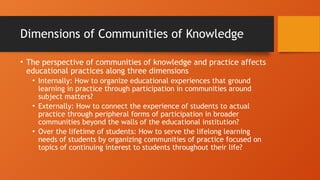 Dimensions of Communities of Knowledge
• The perspective of communities of knowledge and practice affects
educational practices along three dimensions
• Internally: How to organize educational experiences that ground
learning in practice through participation in communities around
subject matters?
• Externally: How to connect the experience of students to actual
practice through peripheral forms of participation in broader
communities beyond the walls of the educational institution?
• Over the lifetime of students: How to serve the lifelong learning
needs of students by organizing communities of practice focused on
topics of continuing interest to students throughout their life?
 