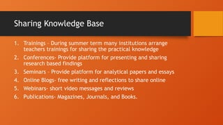Sharing Knowledge Base
1. Trainings – During summer term many institutions arrange
teachers trainings for sharing the practical knowledge
2. Conferences- Provide platform for presenting and sharing
research based findings
3. Seminars – Provide platform for analytical papers and essays
4. Online Blogs- free writing and reflections to share online
5. Webinars- short video messages and reviews
6. Publications- Magazines, Journals, and Books.
 