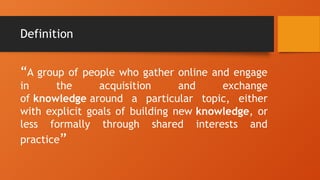 Definition
“A group of people who gather online and engage
in the acquisition and exchange
of knowledge around a particular topic, either
with explicit goals of building new knowledge, or
less formally through shared interests and
practice”
 