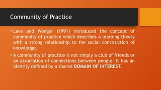 Community of Practice
• Lave and Wenger (1991) introduced the concept of
community of practice which describes a learning theory
with a strong relationship to the social construction of
knowledge.
• A community of practice is not simply a club of friends or
an association of connections between people. It has an
identity defined by a shared DOMAIN OF INTEREST.
 