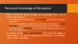 Perceived Knowledge of Perception
• When information passes through our knowledge filter, one of
three things happens:
• We decide that the information is not meaningful to us and the perception
stops there,
• We do not immediately recognize the information, but believe it may be
meaningful to us so we have some incentive to gain more information
• The information is meaningful to us and therefore passes through the next
filter, the valuing filter.
• If a person always feels well informed, he or she may engage in
early closure, not seek out additional information, and perhaps
reach a faulty conclusion.
 