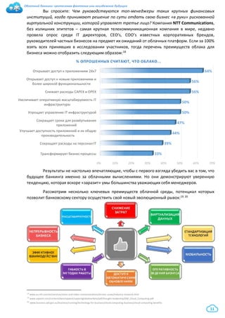 Облачный банкинг: гротескная фантазия или неизбежное будущее
11
Вы спросите: Чем руководствуются топ-менеджеры таких крупных финансовых
институций, когда принимают решение по сути отдать свою бизнес «в руки» рискованной
виртуальной конструкции, которой управляет третье лицо? Компания NTT Communications,
без излишних эпитетов – самая крупная телекоммуникационная компания в мире, недавно
провела опрос среди IT директоров, CEO’s, COO’s известных корпоративных брендов,
руководителей частных бизнесов на предмет их ожиданий от облачных платформ. Если за 100%
взять всех принявших в исследовании участников, тогда перечень преимуществ облака для
бизнеса можно отобразить следующим образом:18
Результаты не настолько впечатляющие, чтобы с первого взгляда убедить вас в том, что
будущее банкинга именно за облачными вычислениями. Но они демонстрируют уверенную
тенденцию, которая вскоре «заразит» умы большинства уважающих себя менеджеров.
Рассмотрим несколько ключевых преимуществ облачной среды, потенциал которых
позволит банковскому сектору осуществить свой новый эволюционный рывок:19 20
18 www.eu.ntt.com/en/services/voice-and-video-communications/arcstar-ucaas/industry-research.html
19 www.sapient.com/content/dam/sapient/sapientglobalmarkets/pdf/thought-leadership/GM_Cloud_Computing.pdf
20 www.business.qld.gov.au/business/running/technology-for-business/cloud-computing-business/cloud-computing-benefits
0% 10% 20% 30% 40% 50% 60% 70%
Трансформирует бизнес-процессы
Сокращает расходы на персонал IT
Улучшает доступность приложений и их общую
производительность
Сокращает сроки для развёртывания
приложений
Упрощает управление IT инфраструктурой
Увеличивает оперативную масштабируемость IT
инфраструктуры
Снижает расходы САРЕХ и ОРЕХ
Открывает доступ к новым приложениям и
более широкой функциональьности
Открывает доступ к приложениям 24х7
33%
39%
44%
47%
50%
50%
56%
56%
64%
% ОПРОШЕННЫХ СЧИТАЮТ, ЧТО ОБЛАКО...
 