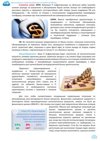 Облачный банкинг: гротескная фантазия или неизбежное будущее
12
Снижение затрат. ОРЕХ. Миграция IT инфраструктуры на облачные рейки ощутимо
снижает расходы на управление и обслуживание Ваших систем. Больше нет необходимости
регулярно закупать и продлевать постгарантийную либо первую линию поддержки ПО или
оборудования – Вы платите за готовую к использованию поддерживаемую провайдером
платформу, оплачивая при этом ежемесячный или ежеквартальный счёт за аутсорсинг.
САРЕХ. Вместо приобретения дорогостоящих и
нуждающихся в постоянном обслуживании
программных комплексов, серверных кластеров,
дисковых стоек, систем охлаждения дата-центров и
т.д. Вы попросту пользуетесь имеющимися у
провайдера ресурсами. Вопросы о лицензировании
и технической поддержке – головная боль
провайдера, не Ваша.
HR. Вы получаете высокую продуктивность от Ваших систем с меньшим количеством
обслуживающего их персонала. Кроме того, сокращается потребность в содержании non-IT
штата: проектный офис, закупщики и даже фронт-офис (в случае выхода на вторую стадию
миграции в облако – виртуализация не только IT, но и бизнеса в целом).
Масштабируемость. Ваша IT инфраструктура будет эластичной, её (вычислительные
мощности, размеры хранилищ данных, сервисные ресурсы и пр.) можно будет расширять или
сокращать в зависимости от динамики развития Вашего бизнеса и его текущих потребностей. Все
необходимые апгрейды и трансформации осуществляются руками провайдера, а Ваши
освобождаются для занятия Вашей непосредственной бизнес-деятельностью.
Правильно спроектированные и
внедрённые в бизнес-структуру компании
облачные решения позволяют ей максимально
удовлетворять потребности пользователей и
оперативно масштабировать имеющиеся
вычислительные ресурсы (CPU, память или IP
адреса), что избавляет бизнес-юзеров и IT
специалистов от необходимости постоянно
проектировать системы с привязкой к пиковым
нагрузкам.
Для того, чтобы соответствовать сегодняшним нормативным политикам по
регулированию риск-менеджмента бизнес-процессов, финансовые учреждения нуждаются в
многократно более производительных вычислительных мощностях, нежели это было до
финансового кризиса 2008-09 гг. Вот почему они отдают своё предпочтение облачным сетевым
решениям. Обычно для проведения симуляций для
оценки подверженности рискам и расчётов
аналитических данных компания нуждается в
больших вычислительных ресурсах только в
определённые моменты времени на протяжении
дня, когда при этом всё остальное время эти ресурсы
остаются невостребованными, т.е. свободными, т.е.
буквально простаивают. Если бы эти ресурсы были
доступными для выполнения текущих задач именно
тогда, когда таковые выполняются, а данные активно
i
77%
да
Опрос CIO’s банков Европы:
Сократится ли во времени цикл
тестирования продуктов моего
банка при использовании
облачных приложений?
3%
нет
20%
не знаю
 