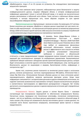 Облачный банкинг: гротескная фантазия или неизбежное будущее
13
обрабатываются, тогда в 9 из 10 случаев не оставалось бы непродуктивно простаивающих
мощностей в принципе.
При этом компании могут устранить небезызвестные риски безопасности и защиты
конфиденциальности данных, создавая гибридное облако, в котором конфиденциальная
информация циркулирует только в частной облачной среде, в то время как вычислительные
ресурсы расположены в публичной части облака. Такие частные и публичные облака можно
смешивать в частную виртуальную сеть, таким образом создавая по сути единое
масштабируемое гибридное облако.
Виртуализация данных. Виртуализация – явление не новое. На самом деле, ELT-системы
бизнес-аналитики для выгрузки, обработки и загрузки данных существуют вот уже много лет.
Сама по себе виртуализация – это виртуальная интеграция данных из множества разрозненных
между собой источников в одной компании либо внешних источников по запросу потребителей
с использованием ряда специализированных программных приложений.
К примеру, Закон Додда-Франка («Закон о
реформировании Уолл-стрит и защите
потребителей Додда — Франка»; Dodd-Frank Wall
Street Reform and Consumer Protection Act) от 2010
года требует от американских финансовых
институций обеспечивать полный контроль
рисков и эффективности всех классов их активов
и портфелей, устанавливает повышенные
требования к комплаянс- и обязательной
отчётности, а также предусматривает порядок проведения оценки позиций и расчёта границ
вариаций для коллатеральных проводок по внебиржевым деривативам. Вышеупомянутые
требования обязуют компании к обладанию зрелой стратегией виртуализации данных, которая
будет использована в качестве единого источника базовой информации, напр. мастер-данные
безопасности, данные по акционерам и авуарам, бухгалтерские отчёты, информация о
контрагентах и др.21
Кроме того, аналитика рисков полагается на множество разных видов и источников
данных, включая реляционные, частично структурированные XML-файлы, Dimensional Data и
новые Big Data-типы. Использование больших объемов данных из таких источников делает
производительность обработки запросов критическим фактором успеха. Когда такая
информация «смешивается» с историческими данными из других коммерческих источников, это
наделяет компанию возможностью прослеживать паттерны загрузки вычислительных ресурсов
и соответственно прогнозировать их эффективное распределение в будущем. Вот почему
доступность консолидированных данных в едином виртуальном источнике даёт определённые
преимущества.
Непрерывность бизнеса. Защита данных и систем Вашего банка – ключевая
составляющая при планировании мероприятий по обеспечению непрерывности бизнеса.
Несчастные случаи, природные или техногенные катастрофы, отключения электропитания,
аварии – всё это не проблема, если Ваши данные циркулируют и хранятся в облачной среде. В
таких случаях у Вас всегда есть возможность быстро восстановить доступ к своим данным, что
позволяет вести бизнес практически непрерывно, минимизируя время простоя и потерю
продуктивности.
21 www.cftc.gov/lawregulation/doddfrankact/index.htm
 
