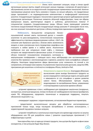 Облачный банкинг: гротескная фантазия или неизбежное будущее
14
Стандартизация технологий. Очень часто возникает ситуация, когда в стенах одной
организации разные группы людей используют разные подходы к вопросам об архитектуре и
обслуживанию систем из-за недостаточной стандартизации применяемых технологий. Конечно
принимаемые решения могут быть схожими в теории, но нельзя забывать, что продуктивные
среды приложений с их индивидуальными компонентами и конфигурацией значительно
разнятся. Стандартизация подходов к технологиям и архитектуре устранит дублирование усилий
сотрудников организации. Различные элементы облачной инфраструктуры, такие как образы
виртуальных машин, архитектурные модели и шаблоны, дополнительно помогут IT
специалистам создавать стандартизованные среды. Облако также провоцирует развитие
постоянно осуществляемой lifecycle-стандартизации между разными IT командами после того,
как они начинают пользоваться доступом к облаку посредством одинаковых интерфейсов.
Мобильность. Большинство сегодняшних бизнес-
пользователей желают иметь постоянный доступ к «живой»
аналитике по риск-менеджменту, статистическим показателям
эффективности и торговым сводкам в режиме «сейчас = 24х7». Их
сознание уже буквально срослось с благом иметь возможность
входить в свою электронную почту посредством смартфона или
планшета в любое время и в любом месте. Аналогичные
требования они уже натурально ставят софту, с помощью
которого им предоставляются финансовые услуги. И поскольку
облако позволяет пользователям оперировать системами и
виртуальными платформами с помощью всего лишь веб-браузера или кастомизированных
клиентов без привязки к местонахождению и времени, развитие таких интерфейсов набирает
обороты. Некоторые представители сферы финансовых услуг вложились по полной в это
направление, интегрируя свои сервисы по управлению персональными данными, средства CRM,
приложения для аналитики и отчётности в платформы iPhone, Android и iPad.
Оперативность ведения бизнеса. Благодарю облачным
вычислениям сроки выхода банковского продукта на
рынок сокращаются с месяцев до недель или даже дней
в зависимости от его специфики и уровня развития
самого банка. Обслуживаемое третьим лицом,
моделируемое по востребованию банка, управляемое
и контролируемое в реальном времени облако:
- устраняет временные «гэпы», необходимые для проведения закупочных (тендерных,
контрактных, оплатных) процессов, потому что более нет необходимости постоянно приобретать
новое ПО, оборудование, продлевать техническую и вендорскую поддержку, покупать
обновления лицензий и т.д.;
- ликвидирует задержки с корректировками, согласованием бюджетных параметров;
- предоставляет вычислительные ресурсы для обработки инсталлированных
приложений только тогда, когда последние востребованы и активно используются, с
корректировкой под уровни пиковых нагрузок;
- устраняет потребность в капитальных инвестициях или временнЫх затратах на закупку
оборудования или ПО для разработки новых / развития существующих приложений / IT
инфраструктуры в целом.
Чем короче Ваш путь от идеи до готового продукта, тем шустрее Вы будете на фоне своих
конкурентов, и тем успешнее будет Ваш бизнес.
i «Нынче выживает не
самая крупная рыба,
а самая шустрая»
Chris Hoedt,
ABN AMRO Bank
 
