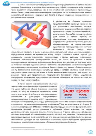 Облачный банкинг: гротескная фантазия или неизбежное будущее
16
А сейчас вернёмся к часто обсуждаемым неверным представлениям об облаке. Помимо
вопросов безопасности (о которых более детально речь пойдёт в следующем моём докладе)
также существует клише, говорящее нам о том, что облачная архитектура не применима для
малого бизнеса, поскольку слишком велик риск «прогореть», рискуя всеми средствами, не имея
основательной денежной «подушки» для бэкапа в случае неудачных «экспериментов» с
облачными вычислениями.
В реальности же облачные технологии
представляют собой серьёзную угрозу как раз
для устоявшихся тяжеловесных игроков,
привыкших к традиционной бизнес-модели и
привязанных к своим «холёным и лелеяным»
дата-центрам. Почему? Да потому что облако
даёт новым и мелким игрокам, не
обременённым дорогими, массивными и
энергоёмкими центрами обработки данных и
обслуживающими их инфраструктурами,
существенное преимущество: они получают
возможность быстро (иногда почти
моментально) «входить» в рынок и динамически охватывать всё новых клиентов, создавая в
определённый момент их критическую массу, которая становится прямой угрозой для
ликвидности «игроков-старожилов», конкурирующих с такими шустрыми «новичками».
Компании, пользующиеся преимуществами облака, не только не привязаны к своим
неповоротливым и капризным в обслуживании физическим дата-центрам, но они также могут
за считанные часы (а в отдельных случаях – за минуты) масштабировать свою IT инфраструктуру
под оперативно изменяющиеся потребности бизнеса. Кроме того, именно облако создает для
них ту бесперебойно работающую виртуальную среду, в которой компании могут активно
предлагать своим клиентам всё новые и более инновационные продукты. Как видите, это
реальная угроза для представителей традиционного банковского класса, следственно,
игнорировать возможности, предлагаемые облачными решениями, не только не стоит, но
вскоре это будет смерти подобно.
С точки зрения жизнеспособности облачных
технологий в сфере финансовых услуг важно понимать,
что даже публичное облако (наименее лимитиро-
ванное из всех) не настолько небезопасно, каким
многие его считают. А всё дело в многомиллиардных
инвестициях в дата-центры, осуществляемых
вендорами сегодня. К примеру, в 2011 году компания
Microsoft инвестировала 8,6 миллиарда долларов США в облако R&D (Research and Development)
и продолжает расширять финансирование его развития.22 Как же не вспомнить о 1,2 млрд. $,
вложенных корпорацией IBM в свою HW&SW инфраструктуру для увеличения функциональности
собственных решений, распространяемых в публичном облаке компании. Эти цифры
демонстрируют нам, насколько серьёзно гиганты мирового IT рынка настроены в отношении
облачных вычислений, ибо именно сейчас Amazon, Microsoft, IBM, VMware и Oracle вкладывают
шокирующие суммы в свою разветвлённую сеть аккредитованных центров обработки данных,
максимально адаптируя их под потребности и желания любого учреждения, предприятия,
бизнесмена в любой отрасли экономики в большинстве стран нашей планеты.
22 www.gigaom.com/2011/04/08/microsoft-plans-8-6b-in-cloud-rd-but-where-should-it-go/
i
$430
млрд.
в 2015
Общие мировые расходы на
IT в сфере финансовых услуг:
≥$500
млрд.
в 2020
 