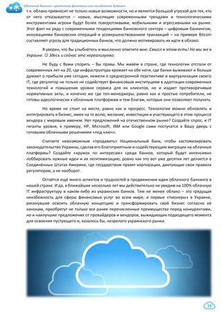 Облачный банкинг: гротескная фантазия или неизбежное будущее
19
т.к. облако привносит не только новые возможности, но и является большой угрозой для тех, кто
от него отказывается – новые, мыслящие современными трендами и технологическими
инструментами игроки будут более поворотливыми, мобильными и агрессивными на рынке.
Этот факт на ряду с современными тенденциями банковского сектора – цифровым банкингом,
инновациями банковских операций и усовершенствованием транзакций – на примере Bitcoin
составляют угрозу для традиционных банков, что должно мотивировать их идти в облако.
Я уверен, что Вы улыбнётесь и мысленно ответите мне: Смысл в этом есть! Но мы же в
Украине.  Здесь и сейчас это нереализуемо.
Не буду с Вами спорить – Вы правы. Мы живём в стране, где технологии отстали от
современных лет на 20, где инфраструктура хромает на обе ноги, где банки выживают и больше
думают о прибыли уже сегодня, нежели о среднесрочной перспективе и виртуализации своего
IT, где регулятор не только не содействует финансовым институциям в адаптации современных
технологий и повышения уровня сервиса для их клиентов, но и издает противоречивые
нормативные акты, и конечно же где топ-менеджеры, равно как и простые потребители, не
готовы идеологически к облачным платформам и тем благам, которые они позволяют получать.
Но время не стоит на месте, равно как и прогресс. Технологии можно обновлять и
интегрировать в бизнес, имея на то волю, желание, инвестиции и участвующего в этом процессе
вендора с мировым именем. Нет предложений на отечественном рынке? Создайте спрос, и IT
гиганты уровня, к примеру, HP, Microsoft, IBM или Google сами постучатся в Вашу дверь с
готовыми облачными решениями «под ключ».
Считаете невозможным «продавить» Национальный банк, чтобы кастомизировать
законодательство Украины, сделав его благоприятным и содействующим миграции на облачные
платформы? Создайте «кружок по интересам» среди банков, который будет интенсивно
лоббировать нужные идеи и их легитимизацию, ровно как это вот уже десятки лет делается в
Соединённых Штатах Америки, где государством правят корпорации, диктующие свои правила
регуляторам, а не наоборот.
Остаётся ещё много аспектов и трудностей в продвижении идеи облачного банкинга в
нашей стране. И да, в ближайшие несколько лет мы действительно не увидим на 100% облачную
IT инфраструктуру в каком-либо из украинских банков. Тем не менее облако – это грядущая
неизбежность для сферы финансовых услуг во всем мире, и первые «пионеры» в Украине,
рискнувшие освоить облачную концепцию и трансформировать свой бизнес согласно её
канонам, приобретут не только все ранее перечисленные преимущества перед конкурентами,
но и наилучшие предложения от провайдеров и вендоров, выжидающих подходящего момента
для освоения пустующего и, казалось бы, незрелого украинского рынка.
 