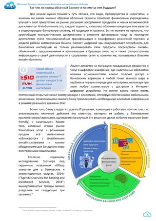 Облачный банкинг: гротескная фантазия или неизбежное будущее
5
Так чем же хорош облачный банкинг и почему за ним будущее?
Для начала нужно понимать суть облака, его виды, преимущества и недостатки, и
конечно же каким именно образом облачные сервисы помогают финансовым учреждениям
улучшать своё присутствие на рынке, расширяя ассортимент продуктов и новых возможностей
для клиентов. А чтобы понять это, следует оценить, насколько облачная концепция вписывается
в существующую банковскую систему, её традиции и правила. Вы не можете не признать, что
крупнейшим технологическим достижением в сегменте финансовым услуг за последнее
десятилетие стали полномасштабная трансформация и «оцифровка» розничной торговли и
модели работы коммерческих банков. Рассвет цифровой эры подразумевает потребность для
банковских институций не только рекламировать свои продукты посредством онлайн-
объявлений с предложениями и всплывающих в браузере окон, но и также распространять
информацию о своей деятельности в социальных сетях и, конечно же, пользоваться благами
онлайн-банкинга.
Акцент делается на миграцию продаваемых продуктов и
услуг в цифровое измерение, где наделённый абсолютно
новыми возможностями клиент получит доступ к
банковским сервисам в любой точке земного шара в
удобное в первую очередь для него время, используя при
этом любое совместимое с доступом в Интернет
цифровое устройство. Не менее важно также иметь
постоянный открытый канал коммуникации с клиентами, оперируя собственными мобильными
решениями, позволяющими самому банку транслировать необходимую клиентам информацию
в режиме реального времени 24х7.
Более того, банку следует создавать IT решения, «умеющие» работать с контекстом, т.е.
анализировать типичные действия его клиентов, паттерны их работы с банковскими
приложениями/сервисами, одновременно улучшая эти решения, делая их более простыми (user
friendly) и «шустрыми». Кроме
того, активные игроки рынка
банковских услуг и розничных
продаж всё интенсивнее
«сближаются» с платёжными
онлайн-системами и такими
обыденными для Западного мира
электронными кошельками.
Согласно недавнему
исследованию Гартнера под
скромным названием «Обзор
повестки дня о банковских и
инвестиционных услугах, 2014»
(“Agenda Overview for Banking and
Investment Services, 2014”)
вышеупомянутые тренды можно
разделить на следующие три
сегмента:4
4 Nuno Godinho, General Manager Software, Europe / Software CTO, Europe at GE Healthcare
i
≥$10
млн.
в год
Такой объем
инвестиций в
развитие своего IT
делает каждая 5-ая
финансовая
институция
 