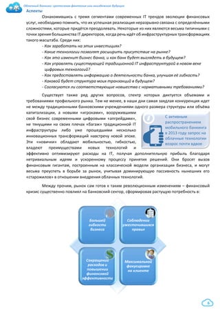 Облачный банкинг: гротескная фантазия или неизбежное будущее
6
Аспекты
Ознакомившись с тремя сегментами современных IT трендов эволюции финансовых
услуг, необходимо помнить, что их успешная реализация неразрывно связана с определёнными
сложностями, которые придётся преодолевать. Некоторые из них являются весьма типичными с
точки зрения большинства IT директоров, когда речь идёт об инфраструктурных трансформациях
такого масштаба. Среди них:
- Как заработать на этих инвестициях?
- Какие технологии позволят расширить присутствие на рынке?
- Как это изменит бизнес банка, и как банк будет выглядеть в будущем?
- Как управлять существующей традиционной IT инфраструктурой в новом веке
цифровых технологий?
- Как предоставлять информацию о деятельности банка, улучшая её гибкость?
- Каковой будет структура моих транзакций в будущем?
- Согласуются ли соответствующие новшества с нормативными требованиями?
Существует также ряд других вопросов, спектр которых диктуется объемами и
требованиями профильного рынка. Тем не менее, в наши дни самая заядлая конкуренция идет
не между традиционными банковскими учреждениями одного размера структуры или объёма
капитализации, а новыми «игроками», вооружившими
свой бизнес современными цифровыми «апгрейдами»,
не тянущими на своих плечах «багаж» традиционной IT
инфраструктуры либо уже прошедшими несколько
инновационных трансформаций навстречу новой эпохе.
Эти «новички» обладают мобильностью, гибкостью,
владеют преимуществами новых технологий и
эффективно оптимизируют расходы на IT, получая дополнительную прибыль благодаря
нетривиальным идеям и ускоренному процессу принятия решений. Они бросят вызов
финансовым гигантам, построенным на классической модели организации бизнеса, и могут
весьма преуспеть в борьбе за рынок, учитывая доминирующую пассивность нынешних его
«старожилов» в отношении внедрения облачных технологий.
Между прочим, рынок сам готов к таким революционным изменениям – финансовый
кризис существенно повлиял на банковский сектор, сформировав растущую потребность в:
i С активным
распространением
мобильного банкинга
в 2013 году запрос на
облачные технологии
возрос почти вдвое
Большей
гибкости
бизнеса
Соблюдении
ужесточившихся
правил
Сокращении
расходов и
повышении
финансовой
эффективности
Максимальной
фокусировке
на клиенте
 