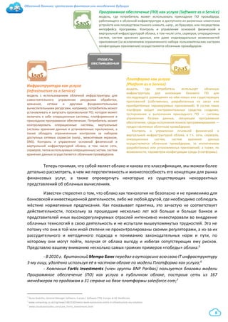 Облачный банкинг: гротескная фантазия или неизбежное будущее
8
Теперь понимая, что собой являет облако и какова его классификация, мы можем более
детально рассмотреть, в чем же перспективность и жизнеспособность его концепции для рынка
финансовых услуг, а также опровергнуть некоторые из существующих некорректных
представлений об облачных вычислениях.
Известен стереотип о том, что облако как технология не безопасно и не применимо для
банковской и инвестиционной деятельности, либо же любой другой, где необходимо соблюдать
жёсткие нормативные предписания. Как показывает практика, это зачастую не соответствует
действительности, поскольку за прошедшие несколько лет всё больше и больше банков и
представителей иных высокорегулируемых отраслей интенсивно инвестировали во внедрение
облачных технологий в свою деятельность и не испытали вышеупомянутых трудностей. Это не
потому что они в той или иной степени не проконтролированы своими регуляторами, а из-за их
рассудительного и методичного подхода к пониманию законодательных норм и пути, по
которому они могут пойти, получая от облака выгоду и избегая сопутствующих ему рисков.
Представлю вашему вниманию несколько самых громких примеров «победы» облака:5
- В 2010 г. британский Метро Банк передал в аутсорсинг всю свою IT инфраструктуру
3-му лицу, удалённо используя её в частном облаке по модели Платформа как услуга;6
- Компания Fortis Investments (член группы BNP Paribas) пользуется благами модели
Программное обеспечение (ПО) как услуга в публичном облаке, построив сеть из 167
менеджеров по продажам в 31 стране на базе платформы salesforce.com;7
5 Nuno Godinho, General Manager Software, Europe / Software CTO, Europe at GE Healthcare
6 www.computing.co.uk/ctg/news/1863530/metro-bank-outsources-entire-it-infrastructure-niu-solutions
7 www.cloudcasestudies.com/case_Fortis_Investments.html
Модель
ОБСЛУЖИВАНИЯ
SaaS
PaaS
IaaS
Программное обеспечение (ПО) как услуга (Software as a Service)
модель, где потребитель может использовать прикладное ПО провайдера,
работающего в облачной инфраструктуре и доступного из различных клиентских
устройств или посредством тонкого клиента, напр., из браузера, или посредством
интерфейса программы. Контроль и управление основной физической и
виртуальной инфраструктурой облака, в том числе сети, серверов, операционных
систем, систем хранения данных, или даже индивидуальных возможностей
приложения (за исключением ограниченного набора пользовательских настроек
конфигурации приложения) осуществляется облачным провайдером.
Инфраструктура как услуга
(Infrastructure as a Service)
модель с использованием облачной инфраструктуры для
самостоятельного управления ресурсами обработки,
хранения, сетями и другими фундаментальными
вычислительными ресурсами, например, потребитель может
устанавливать и запускать произвольное ПО, которое может
включать в себя операционные системы, платформенное и
прикладное программное обеспечение. Потребитель может
контролировать операционные системы, виртуальные
системы хранения данных и установленные приложения, а
также обладать ограниченным контролем за набором
доступных сетевых сервисов (напр., межсетевым экраном,
DNS). Контроль и управление основной физической и
виртуальной инфраструктурой облака, в том числе сети,
серверов, типов используемых операционных систем, систем
хранения данных осуществляется облачным провайдером.
Платформа как услуга
(Platform as a Service)
модель, где потребитель использует облачную
инфраструктуру для аллокации базового ПО для
последующего размещения на нём новых или существующих
приложений (собственных, разработанных на заказ или
приобретённых тиражируемых приложений). В состав таких
платформ входят инструментальные средства создания,
тестирования и выполнения прикладного ПО — системы
управления базами данных, связующее программное
обеспечение, среды исполнения языков программирования —
предоставляемые облачным провайдером.
Контроль и управление основной физической и
виртуальной инфраструктурой облака, в т.ч. сети, серверов,
операционных систем, систем хранения данных
осуществляется облачным провайдером, за исключением
разработанных или установленных приложений, а также, по
возможности, параметров конфигурации среды (платформы).
 