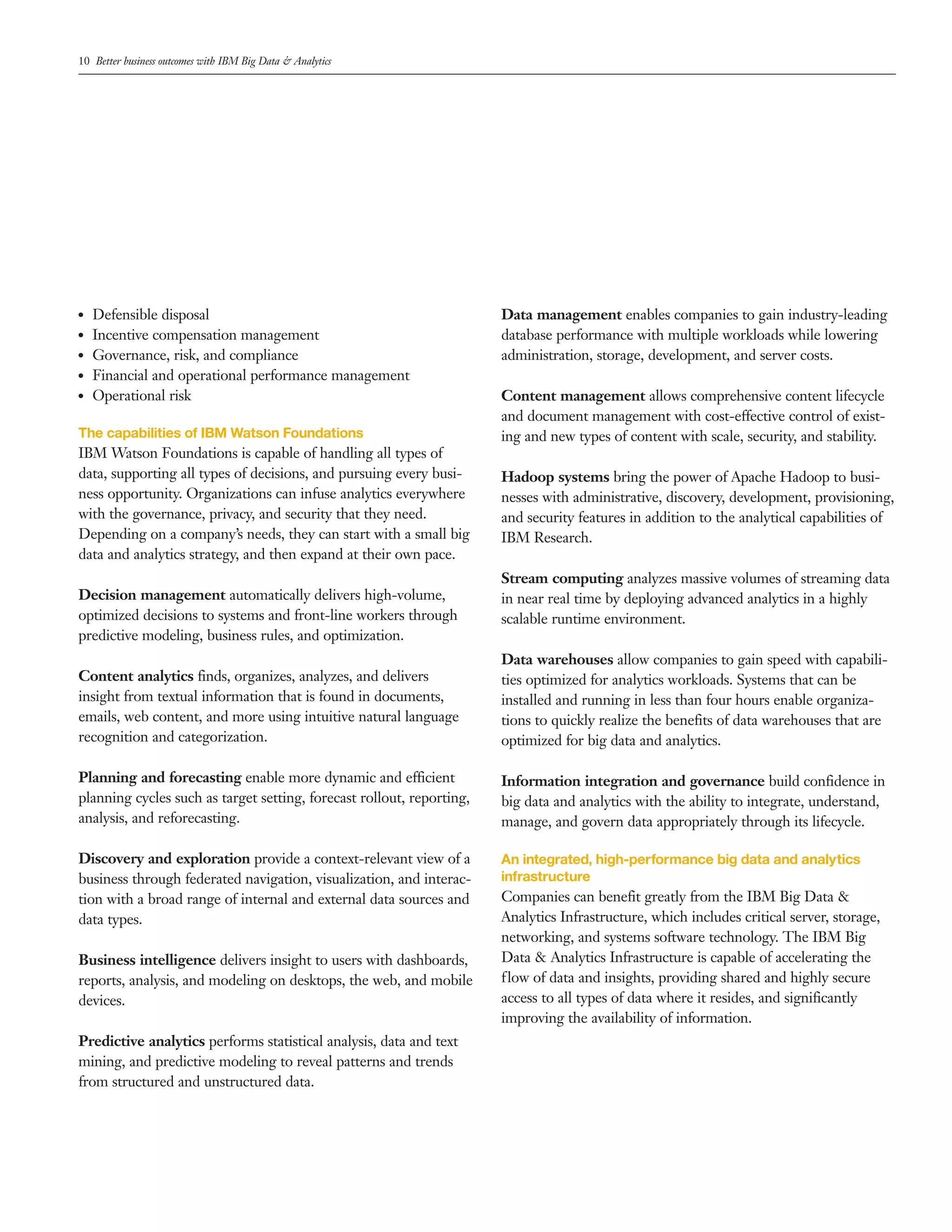 10 Better business outcomes with IBM Big Data & Analytics
●● Defensible disposal
●● Incentive compensation management
●● Governance, risk, and compliance
●● Financial and operational performance management
●● Operational risk
The capabilities of IBM Watson Foundations
IBM Watson Foundations is capable of handling all types of
data, supporting all types of decisions, and pursuing every busi­
ness opportunity. Organizations can infuse analytics everywhere
with the governance, privacy, and security that they need.
Depending on a company’s needs, they can start with a small big
data and analytics strategy, and then expand at their own pace.
Decision management automatically delivers high­volume,
optimized decisions to systems and front­line workers through
predictive modeling, business rules, and optimization.
Content analytics finds, organizes, analyzes, and delivers
insight from textual information that is found in documents,
emails, web content, and more using intuitive natural language
recognition and categorization.
Planning and forecasting enable more dynamic and efficient
planning cycles such as target setting, forecast rollout, reporting,
analysis, and reforecasting.
Discovery and exploration provide a context­relevant view of a
business through federated navigation, visualization, and interac­
tion with a broad range of internal and external data sources and
data types.
Business intelligence delivers insight to users with dashboards,
reports, analysis, and modeling on desktops, the web, and mobile
devices.
Predictive analytics performs statistical analysis, data and text
mining, and predictive modeling to reveal patterns and trends
from structured and unstructured data.
Data management enables companies to gain industry­leading
database performance with multiple workloads while lowering
administration, storage, development, and server costs.
Content management allows comprehensive content lifecycle
and document management with cost­effective control of exist­
ing and new types of content with scale, security, and stability.
Hadoop systems bring the power of Apache Hadoop to busi­
nesses with administrative, discovery, development, provisioning,
and security features in addition to the analytical capabilities of
IBM Research.
Stream computing analyzes massive volumes of streaming data
in near real time by deploying advanced analytics in a highly
scalable runtime environment.
Data warehouses allow companies to gain speed with capabili­
ties optimized for analytics workloads. Systems that can be
installed and running in less than four hours enable organiza­
tions to quickly realize the benefits of data warehouses that are
optimized for big data and analytics.
Information integration and governance build confidence in
big data and analytics with the ability to integrate, understand,
manage, and govern data appropriately through its lifecycle.
An integrated, high-performance big data and analytics
infrastructure
Companies can benefit greatly from the IBM Big Data &
Analytics Infrastructure, which includes critical server, storage,
networking, and systems software technology. The IBM Big
Data & Analytics Infrastructure is capable of accelerating the
flow of data and insights, providing shared and highly secure
access to all types of data where it resides, and significantly
improving the availability of information.
 