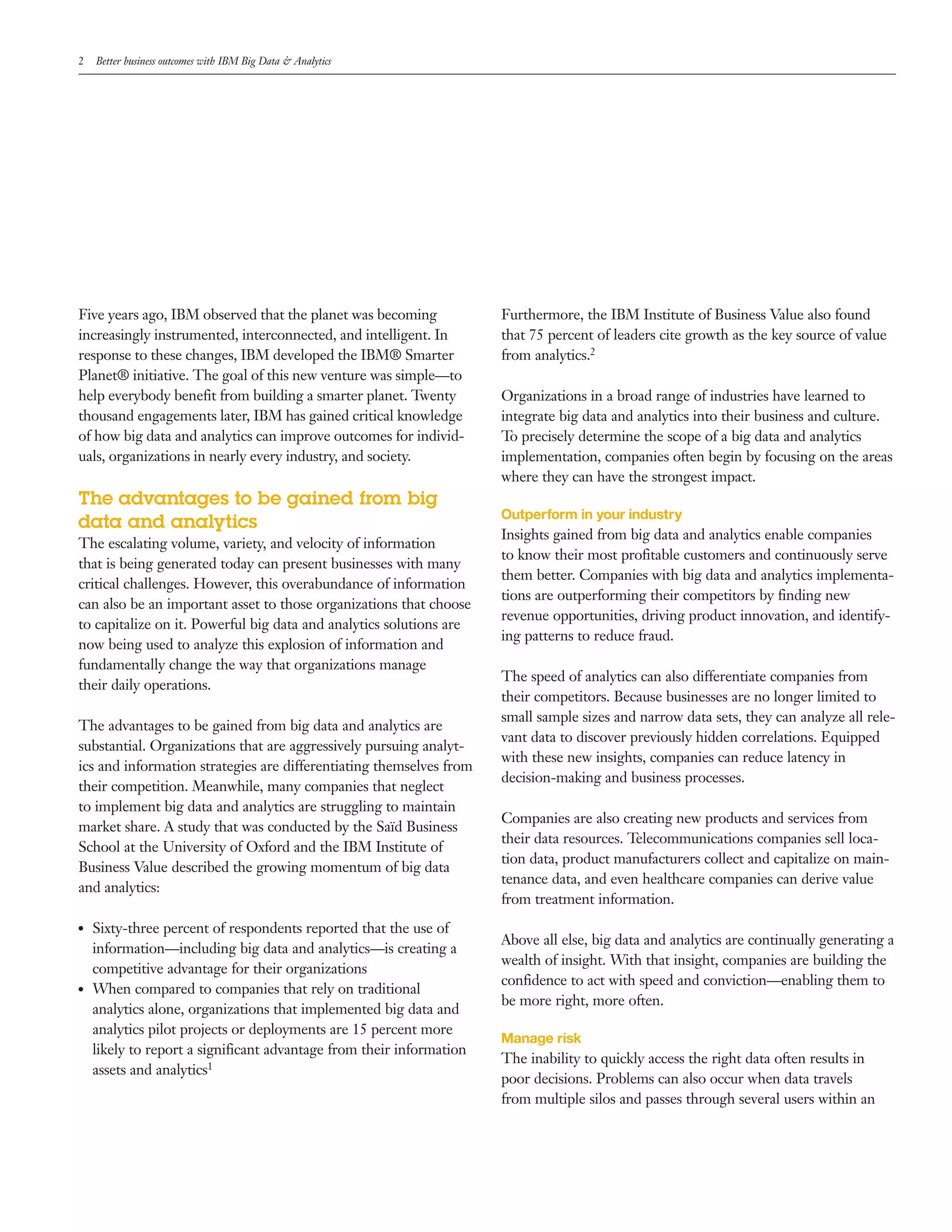 2 Better business outcomes with IBM Big Data & Analytics
Five years ago, IBM observed that the planet was becoming
increasingly instrumented, interconnected, and intelligent. In
response to these changes, IBM developed the IBM® Smarter
Planet® initiative. The goal of this new venture was simple—to
help everybody benefit from building a smarter planet. Twenty
thousand engagements later, IBM has gained critical knowledge
of how big data and analytics can improve outcomes for individ­
uals, organizations in nearly every industry, and society.
The advantages to be gained from big
data and analytics
The escalating volume, variety, and velocity of information
that is being generated today can present businesses with many
critical challenges. However, this overabundance of information
can also be an important asset to those organizations that choose
to capitalize on it. Powerful big data and analytics solutions are
now being used to analyze this explosion of information and
fundamentally change the way that organizations manage
their daily operations.
The advantages to be gained from big data and analytics are
substantial. Organizations that are aggressively pursuing analyt­
ics and information strategies are differentiating themselves from
their competition. Meanwhile, many companies that neglect
to implement big data and analytics are struggling to maintain
market share. A study that was conducted by the Saïd Business
School at the University of Oxford and the IBM Institute of
Business Value described the growing momentum of big data
and analytics:
●● Sixty­three percent of respondents reported that the use of
information—including big data and analytics—is creating a
competitive advantage for their organizations
●● When compared to companies that rely on traditional
analytics alone, organizations that implemented big data and
analytics pilot projects or deployments are 15 percent more
likely to report a significant advantage from their information
assets and analytics1
Furthermore, the IBM Institute of Business Value also found
that 75 percent of leaders cite growth as the key source of value
from analytics.2
Organizations in a broad range of industries have learned to
integrate big data and analytics into their business and culture.
To precisely determine the scope of a big data and analytics
implementation, companies often begin by focusing on the areas
where they can have the strongest impact.
Outperform in your industry
Insights gained from big data and analytics enable companies
to know their most profitable customers and continuously serve
them better. Companies with big data and analytics implementa­
tions are outperforming their competitors by finding new
revenue opportunities, driving product innovation, and identify­
ing patterns to reduce fraud.
The speed of analytics can also differentiate companies from
their competitors. Because businesses are no longer limited to
small sample sizes and narrow data sets, they can analyze all rele­
vant data to discover previously hidden correlations. Equipped
with these new insights, companies can reduce latency in
decision­making and business processes.
Companies are also creating new products and services from
their data resources. Telecommunications companies sell loca­
tion data, product manufacturers collect and capitalize on main­
tenance data, and even healthcare companies can derive value
from treatment information.
Above all else, big data and analytics are continually generating a
wealth of insight. With that insight, companies are building the
confidence to act with speed and conviction—enabling them to
be more right, more often.
Manage risk
The inability to quickly access the right data often results in
poor decisions. Problems can also occur when data travels
from multiple silos and passes through several users within an
 
