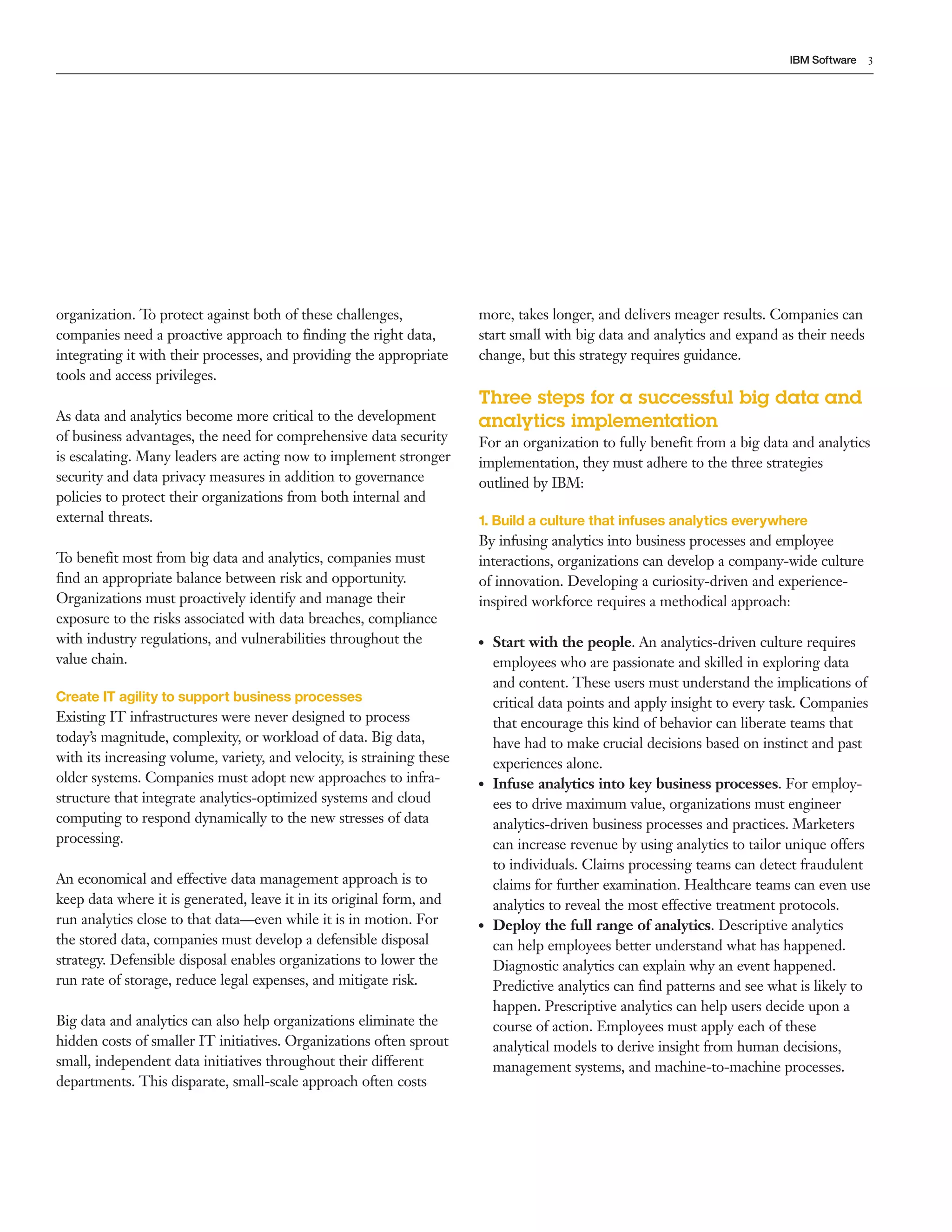 3IBM Software
organization. To protect against both of these challenges,
companies need a proactive approach to finding the right data,
integrating it with their processes, and providing the appropriate
tools and access privileges.
As data and analytics become more critical to the development
of business advantages, the need for comprehensive data security
is escalating. Many leaders are acting now to implement stronger
security and data privacy measures in addition to governance
policies to protect their organizations from both internal and
external threats.
To benefit most from big data and analytics, companies must
find an appropriate balance between risk and opportunity.
Organizations must proactively identify and manage their
exposure to the risks associated with data breaches, compliance
with industry regulations, and vulnerabilities throughout the
value chain.
Create IT agility to support business processes
Existing IT infrastructures were never designed to process
today’s magnitude, complexity, or workload of data. Big data,
with its increasing volume, variety, and velocity, is straining these
older systems. Companies must adopt new approaches to infra­
structure that integrate analytics­optimized systems and cloud
computing to respond dynamically to the new stresses of data
processing.
An economical and effective data management approach is to
keep data where it is generated, leave it in its original form, and
run analytics close to that data—even while it is in motion. For
the stored data, companies must develop a defensible disposal
strategy. Defensible disposal enables organizations to lower the
run rate of storage, reduce legal expenses, and mitigate risk.
Big data and analytics can also help organizations eliminate the
hidden costs of smaller IT initiatives. Organizations often sprout
small, independent data initiatives throughout their different
departments. This disparate, small­scale approach often costs
more, takes longer, and delivers meager results. Companies can
start small with big data and analytics and expand as their needs
change, but this strategy requires guidance.
Three steps for a successful big data and
analytics implementation
For an organization to fully benefit from a big data and analytics
implementation, they must adhere to the three strategies
outlined by IBM:
1. Build a culture that infuses analytics everywhere
By infusing analytics into business processes and employee
interactions, organizations can develop a company­wide culture
of innovation. Developing a curiosity­driven and experience­
inspired workforce requires a methodical approach:
●● Start with the people. An analytics­driven culture requires
employees who are passionate and skilled in exploring data
and content. These users must understand the implications of
critical data points and apply insight to every task. Companies
that encourage this kind of behavior can liberate teams that
have had to make crucial decisions based on instinct and past
experiences alone.
●● Infuse analytics into key business processes. For employ­
ees to drive maximum value, organizations must engineer
analytics­driven business processes and practices. Marketers
can increase revenue by using analytics to tailor unique offers
to individuals. Claims processing teams can detect fraudulent
claims for further examination. Healthcare teams can even use
analytics to reveal the most effective treatment protocols.
●● Deploy the full range of analytics. Descriptive analytics
can help employees better understand what has happened.
Diagnostic analytics can explain why an event happened.
Predictive analytics can find patterns and see what is likely to
happen. Prescriptive analytics can help users decide upon a
course of action. Employees must apply each of these
analytical models to derive insight from human decisions,
management systems, and machine­to­machine processes.
 