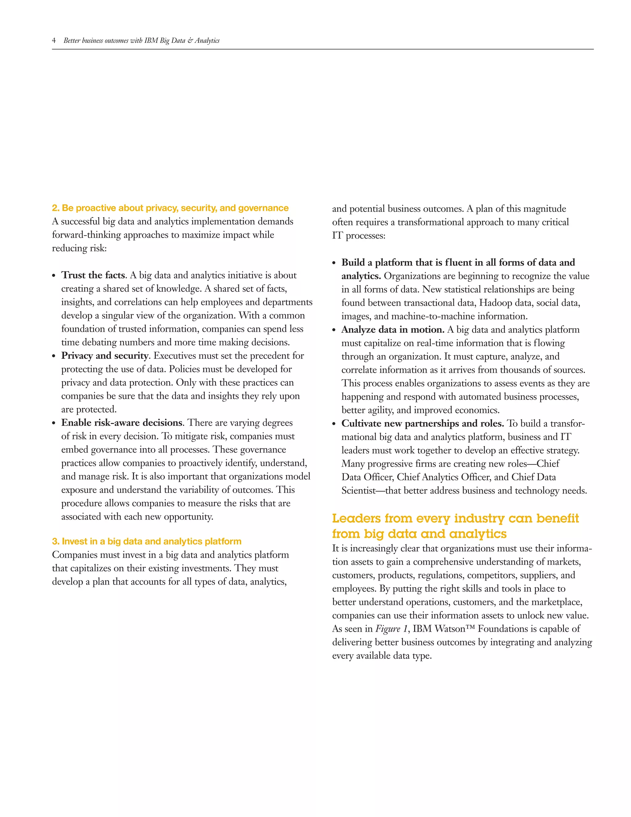4 Better business outcomes with IBM Big Data & Analytics
2. Be proactive about privacy, security, and governance
A successful big data and analytics implementation demands
forward­thinking approaches to maximize impact while
reducing risk:
●● Trust the facts. A big data and analytics initiative is about
creating a shared set of knowledge. A shared set of facts,
insights, and correlations can help employees and departments
develop a singular view of the organization. With a common
foundation of trusted information, companies can spend less
time debating numbers and more time making decisions.
●● Privacy and security. Executives must set the precedent for
protecting the use of data. Policies must be developed for
privacy and data protection. Only with these practices can
companies be sure that the data and insights they rely upon
are protected.
●● Enable risk-aware decisions. There are varying degrees
of risk in every decision. To mitigate risk, companies must
embed governance into all processes. These governance
practices allow companies to proactively identify, understand,
and manage risk. It is also important that organizations model
exposure and understand the variability of outcomes. This
procedure allows companies to measure the risks that are
associated with each new opportunity.
3. Invest in a big data and analytics platform
Companies must invest in a big data and analytics platform
that capitalizes on their existing investments. They must
develop a plan that accounts for all types of data, analytics,
and potential business outcomes. A plan of this magnitude
often requires a transformational approach to many critical
IT processes:
●● Build a platform that is fluent in all forms of data and
analytics. Organizations are beginning to recognize the value
in all forms of data. New statistical relationships are being
found between transactional data, Hadoop data, social data,
images, and machine­to­machine information.
●● Analyze data in motion. A big data and analytics platform
must capitalize on real­time information that is flowing
through an organization. It must capture, analyze, and
correlate information as it arrives from thousands of sources.
This process enables organizations to assess events as they are
happening and respond with automated business processes,
better agility, and improved economics.
●● Cultivate new partnerships and roles. To build a transfor­
mational big data and analytics platform, business and IT
leaders must work together to develop an effective strategy.
Many progressive firms are creating new roles—Chief
Data Officer, Chief Analytics Officer, and Chief Data
Scientist—that better address business and technology needs.
Leaders from every industry can benefit
from big data and analytics
It is increasingly clear that organizations must use their informa­
tion assets to gain a comprehensive understanding of markets,
customers, products, regulations, competitors, suppliers, and
employees. By putting the right skills and tools in place to
better understand operations, customers, and the marketplace,
companies can use their information assets to unlock new value.
As seen in Figure 1, IBM Watson™ Foundations is capable of
delivering better business outcomes by integrating and analyzing
every available data type.
 