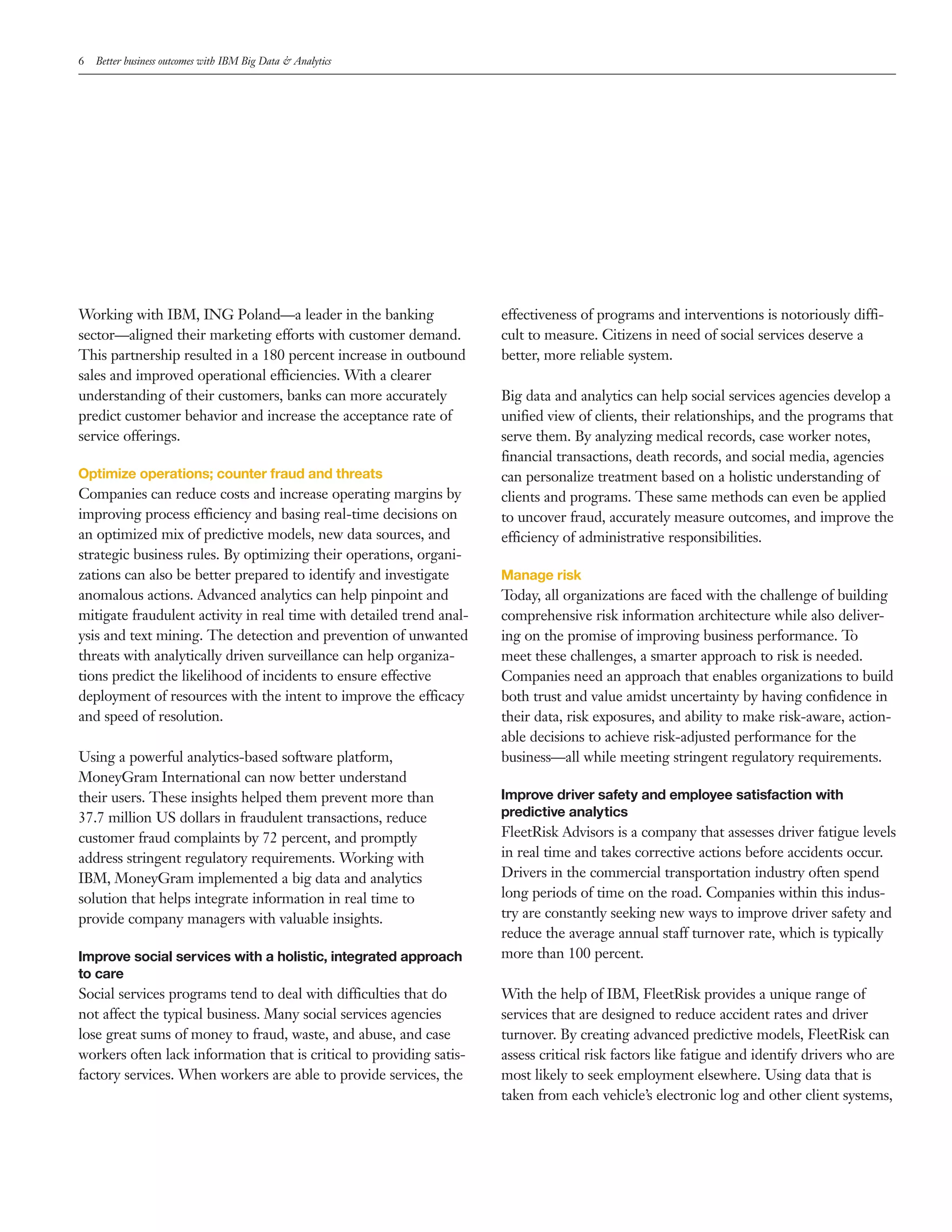 6 Better business outcomes with IBM Big Data & Analytics
Working with IBM, ING Poland—a leader in the banking
sector—aligned their marketing efforts with customer demand.
This partnership resulted in a 180 percent increase in outbound
sales and improved operational efficiencies. With a clearer
understanding of their customers, banks can more accurately
predict customer behavior and increase the acceptance rate of
service offerings.
Optimize operations; counter fraud and threats
Companies can reduce costs and increase operating margins by
improving process efficiency and basing real­time decisions on
an optimized mix of predictive models, new data sources, and
strategic business rules. By optimizing their operations, organi­
zations can also be better prepared to identify and investigate
anomalous actions. Advanced analytics can help pinpoint and
mitigate fraudulent activity in real time with detailed trend anal­
ysis and text mining. The detection and prevention of unwanted
threats with analytically driven surveillance can help organiza­
tions predict the likelihood of incidents to ensure effective
deployment of resources with the intent to improve the efficacy
and speed of resolution.
Using a powerful analytics­based software platform,
MoneyGram International can now better understand
their users. These insights helped them prevent more than
37.7 million US dollars in fraudulent transactions, reduce
customer fraud complaints by 72 percent, and promptly
address stringent regulatory requirements. Working with
IBM, MoneyGram implemented a big data and analytics
solution that helps integrate information in real time to
provide company managers with valuable insights.
Improve social services with a holistic, integrated approach
to care
Social services programs tend to deal with difficulties that do
not affect the typical business. Many social services agencies
lose great sums of money to fraud, waste, and abuse, and case
workers often lack information that is critical to providing satis­
factory services. When workers are able to provide services, the
effectiveness of programs and interventions is notoriously diffi­
cult to measure. Citizens in need of social services deserve a
better, more reliable system.
Big data and analytics can help social services agencies develop a
unified view of clients, their relationships, and the programs that
serve them. By analyzing medical records, case worker notes,
financial transactions, death records, and social media, agencies
can personalize treatment based on a holistic understanding of
clients and programs. These same methods can even be applied
to uncover fraud, accurately measure outcomes, and improve the
efficiency of administrative responsibilities.
Manage risk
Today, all organizations are faced with the challenge of building
comprehensive risk information architecture while also deliver­
ing on the promise of improving business performance. To
meet these challenges, a smarter approach to risk is needed.
Companies need an approach that enables organizations to build
both trust and value amidst uncertainty by having confidence in
their data, risk exposures, and ability to make risk­aware, action­
able decisions to achieve risk­adjusted performance for the
business—all while meeting stringent regulatory requirements.
Improve driver safety and employee satisfaction with
predictive analytics
FleetRisk Advisors is a company that assesses driver fatigue levels
in real time and takes corrective actions before accidents occur.
Drivers in the commercial transportation industry often spend
long periods of time on the road. Companies within this indus­
try are constantly seeking new ways to improve driver safety and
reduce the average annual staff turnover rate, which is typically
more than 100 percent.
With the help of IBM, FleetRisk provides a unique range of
services that are designed to reduce accident rates and driver
turnover. By creating advanced predictive models, FleetRisk can
assess critical risk factors like fatigue and identify drivers who are
most likely to seek employment elsewhere. Using data that is
taken from each vehicle’s electronic log and other client systems,
 