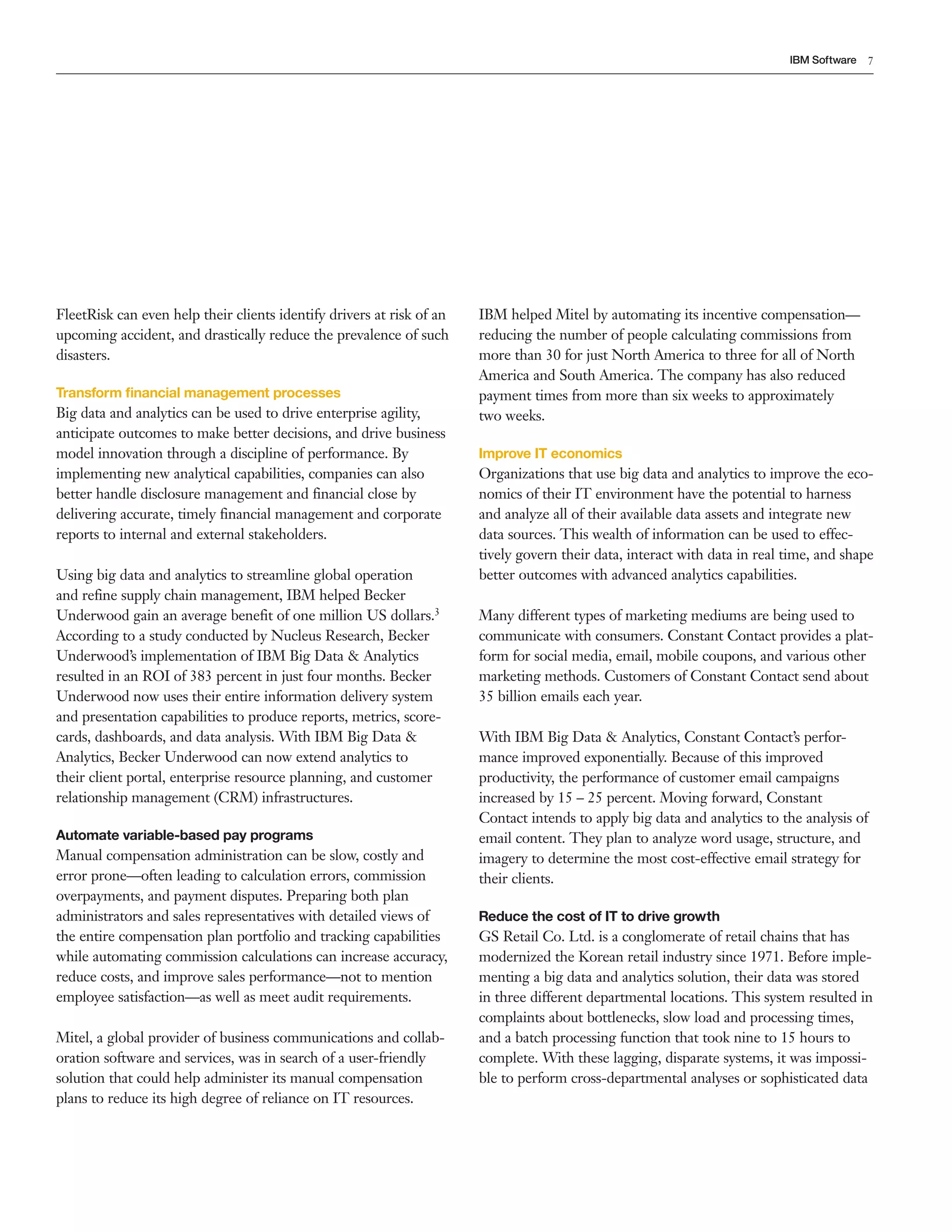 7IBM Software
FleetRisk can even help their clients identify drivers at risk of an
upcoming accident, and drastically reduce the prevalence of such
disasters.
Transform financial management processes
Big data and analytics can be used to drive enterprise agility,
anticipate outcomes to make better decisions, and drive business
model innovation through a discipline of performance. By
implementing new analytical capabilities, companies can also
better handle disclosure management and financial close by
delivering accurate, timely financial management and corporate
reports to internal and external stakeholders.
Using big data and analytics to streamline global operation
and refine supply chain management, IBM helped Becker
Underwood gain an average benefit of one million US dollars.3
According to a study conducted by Nucleus Research, Becker
Underwood’s implementation of IBM Big Data & Analytics
resulted in an ROI of 383 percent in just four months. Becker
Underwood now uses their entire information delivery system
and presentation capabilities to produce reports, metrics, score­
cards, dashboards, and data analysis. With IBM Big Data &
Analytics, Becker Underwood can now extend analytics to
their client portal, enterprise resource planning, and customer
relationship management (CRM) infrastructures.
Automate variable-based pay programs
Manual compensation administration can be slow, costly and
error prone—often leading to calculation errors, commission
overpayments, and payment disputes. Preparing both plan
administrators and sales representatives with detailed views of
the entire compensation plan portfolio and tracking capabilities
while automating commission calculations can increase accuracy,
reduce costs, and improve sales performance—not to mention
employee satisfaction—as well as meet audit requirements.
Mitel, a global provider of business communications and collab­
oration software and services, was in search of a user­friendly
solution that could help administer its manual compensation
plans to reduce its high degree of reliance on IT resources.
IBM helped Mitel by automating its incentive compensation—
reducing the number of people calculating commissions from
more than 30 for just North America to three for all of North
America and South America. The company has also reduced
payment times from more than six weeks to approximately
two weeks.
Improve IT economics
Organizations that use big data and analytics to improve the eco­
nomics of their IT environment have the potential to harness
and analyze all of their available data assets and integrate new
data sources. This wealth of information can be used to effec­
tively govern their data, interact with data in real time, and shape
better outcomes with advanced analytics capabilities.
Many different types of marketing mediums are being used to
communicate with consumers. Constant Contact provides a plat­
form for social media, email, mobile coupons, and various other
marketing methods. Customers of Constant Contact send about
35 billion emails each year.
With IBM Big Data & Analytics, Constant Contact’s perfor­
mance improved exponentially. Because of this improved
productivity, the performance of customer email campaigns
increased by 15 – 25 percent. Moving forward, Constant
Contact intends to apply big data and analytics to the analysis of
email content. They plan to analyze word usage, structure, and
imagery to determine the most cost­effective email strategy for
their clients.
Reduce the cost of IT to drive growth
GS Retail Co. Ltd. is a conglomerate of retail chains that has
modernized the Korean retail industry since 1971. Before imple­
menting a big data and analytics solution, their data was stored
in three different departmental locations. This system resulted in
complaints about bottlenecks, slow load and processing times,
and a batch processing function that took nine to 15 hours to
complete. With these lagging, disparate systems, it was impossi­
ble to perform cross­departmental analyses or sophisticated data
 