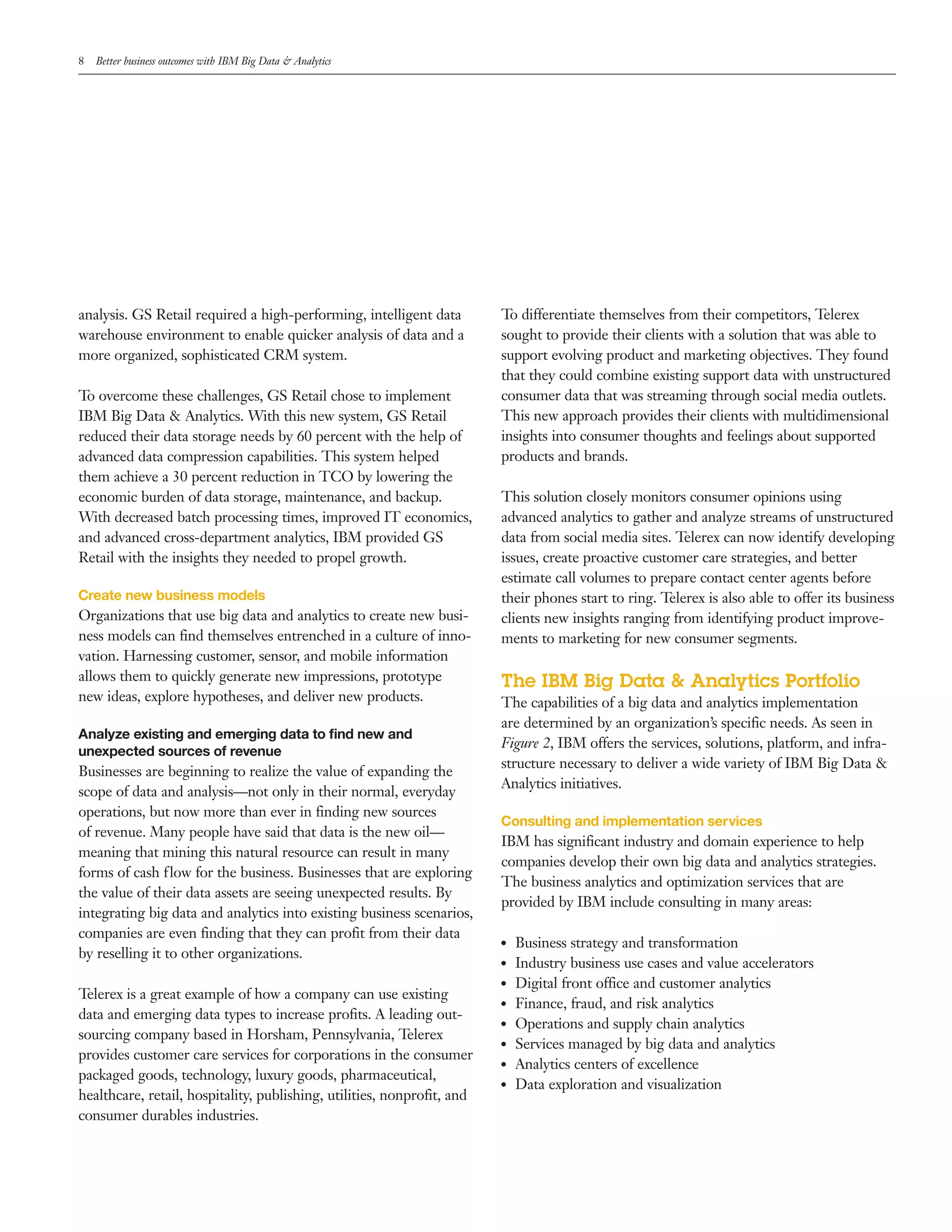 8 Better business outcomes with IBM Big Data & Analytics
analysis. GS Retail required a high­performing, intelligent data
warehouse environment to enable quicker analysis of data and a
more organized, sophisticated CRM system.
To overcome these challenges, GS Retail chose to implement
IBM Big Data & Analytics. With this new system, GS Retail
reduced their data storage needs by 60 percent with the help of
advanced data compression capabilities. This system helped
them achieve a 30 percent reduction in TCO by lowering the
economic burden of data storage, maintenance, and backup.
With decreased batch processing times, improved IT economics,
and advanced cross­department analytics, IBM provided GS
Retail with the insights they needed to propel growth.
Create new business models
Organizations that use big data and analytics to create new busi­
ness models can find themselves entrenched in a culture of inno­
vation. Harnessing customer, sensor, and mobile information
allows them to quickly generate new impressions, prototype
new ideas, explore hypotheses, and deliver new products.
Analyze existing and emerging data to find new and
unexpected sources of revenue
Businesses are beginning to realize the value of expanding the
scope of data and analysis—not only in their normal, everyday
operations, but now more than ever in finding new sources
of revenue. Many people have said that data is the new oil—
meaning that mining this natural resource can result in many
forms of cash flow for the business. Businesses that are exploring
the value of their data assets are seeing unexpected results. By
integrating big data and analytics into existing business scenarios,
companies are even finding that they can profit from their data
by reselling it to other organizations.
Telerex is a great example of how a company can use existing
data and emerging data types to increase profits. A leading out­
sourcing company based in Horsham, Pennsylvania, Telerex
provides customer care services for corporations in the consumer
packaged goods, technology, luxury goods, pharmaceutical,
healthcare, retail, hospitality, publishing, utilities, nonprofit, and
consumer durables industries.
To differentiate themselves from their competitors, Telerex
sought to provide their clients with a solution that was able to
support evolving product and marketing objectives. They found
that they could combine existing support data with unstructured
consumer data that was streaming through social media outlets.
This new approach provides their clients with multidimensional
insights into consumer thoughts and feelings about supported
products and brands.
This solution closely monitors consumer opinions using
advanced analytics to gather and analyze streams of unstructured
data from social media sites. Telerex can now identify developing
issues, create proactive customer care strategies, and better
estimate call volumes to prepare contact center agents before
their phones start to ring. Telerex is also able to offer its business
clients new insights ranging from identifying product improve­
ments to marketing for new consumer segments.
The IBM Big Data & Analytics Portfolio
The capabilities of a big data and analytics implementation
are determined by an organization’s specific needs. As seen in
Figure 2, IBM offers the services, solutions, platform, and infra­
structure necessary to deliver a wide variety of IBM Big Data &
Analytics initiatives.
Consulting and implementation services
IBM has significant industry and domain experience to help
companies develop their own big data and analytics strategies.
The business analytics and optimization services that are
provided by IBM include consulting in many areas:
●● Business strategy and transformation
●● Industry business use cases and value accelerators
●● Digital front office and customer analytics
●● Finance, fraud, and risk analytics
●● Operations and supply chain analytics
●● Services managed by big data and analytics
●● Analytics centers of excellence
●● Data exploration and visualization
 