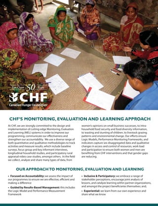 At CHF, we are strongly committed to the design and
implementation of cutting-edge Monitoring, Evaluation
and Learning (MEL) systems in order to improve our
programming, communicate our effectiveness and
strengthen our accountability. We use a diverse range of
both quantitative and qualitative methodologies to track
activities and measure results, which include baseline
surveys, focus group and key informant interviews,
longitudinal household studies, and participatory rural
appraisal video case studies, amongst others. In the field
we collect, analyze and share many types of data, from
women’s opinions on small business successes, to intra-
household food security and food diversity information,
to wasting and stunting of children, to livestock grazing
patterns and environmental change. Our efforts ensure
Logic Models, Performance Monitoring Frameworks, and
indicators capture sex disaggregated data and qualitative
changes in access and control of resources, work load
and participation to ensure both women and men are
benefiting from CHF interventions and that gender gaps
are reducing.
CHF’s Monitoring, Evaluation and Learning Approach
OUR APPROACHTO MONITORING, EVALUATION AND LEARNING
• Focused on Accountability: we assess the impact of
our programmes to ensure we are effective, efficient and
making a difference
• Guided by Results-Based Management: this includes
the Logic Model and Performance Measurement
Framework
• Inclusive & Participatory: we embrace a range of
stakeholder perceptions, encourage joint analysis of
lessons, and catalyze learning within partner organizations,
and amongst the project beneficiaries themselves; and,
• Experiential: we learn from our own experience and
share what we know
 