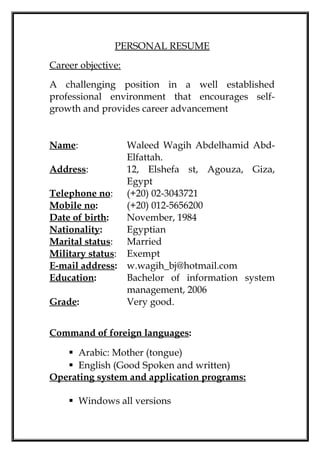 PERSONAL RESUME
Career objective:
A challenging position in a well established
professional environment that encourages self-
growth and provides career advancement
Name: Waleed Wagih Abdelhamid Abd-
Elfattah.
Address: 12, Elshefa st, Agouza, Giza,
Egypt
Telephone no: (+20) 02-3043721
Mobile no: (+20) 012-5656200
Date of birth: November, 1984
Nationality: Egyptian
Marital status: Married
Military status: Exempt
E-mail address: w.wagih_bj@hotmail.com
Education: Bachelor of information system
management, 2006
Grade: Very good.
Command of foreign languages:
 Arabic: Mother (tongue)
 English (Good Spoken and written)
Operating system and application programs:
 Windows all versions
 