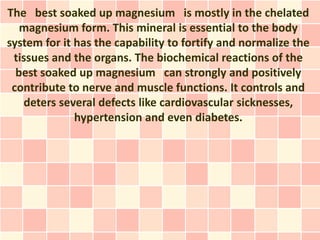 The best soaked up magnesium is mostly in the chelated
   magnesium form. This mineral is essential to the body
system for it has the capability to fortify and normalize the
 tissues and the organs. The biochemical reactions of the
  best soaked up magnesium can strongly and positively
 contribute to nerve and muscle functions. It controls and
   deters several defects like cardiovascular sicknesses,
              hypertension and even diabetes.
 