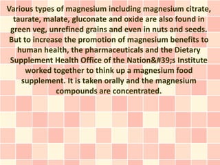 Various types of magnesium including magnesium citrate,
  taurate, malate, gluconate and oxide are also found in
 green veg, unrefined grains and even in nuts and seeds.
 But to increase the promotion of magnesium benefits to
   human health, the pharmaceuticals and the Dietary
 Supplement Health Office of the Nation's Institute
      worked together to think up a magnesium food
    supplement. It is taken orally and the magnesium
              compounds are concentrated.
 