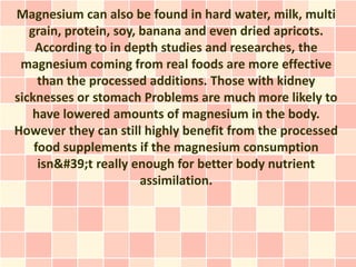 Magnesium can also be found in hard water, milk, multi
   grain, protein, soy, banana and even dried apricots.
    According to in depth studies and researches, the
 magnesium coming from real foods are more effective
     than the processed additions. Those with kidney
sicknesses or stomach Problems are much more likely to
    have lowered amounts of magnesium in the body.
However they can still highly benefit from the processed
    food supplements if the magnesium consumption
     isn't really enough for better body nutrient
                        assimilation.
 
