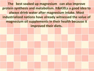 The best soaked up magnesium can also improve
protein synthesis and metabolism. It's a good idea to
    always drink water after magnesium intake. Most
industrialized nations have already witnessed the value of
  magnesium oil supplements in their health because it
                   improved their diets.
 
