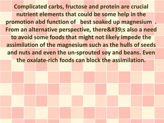 Complicated carbs, fructose and protein are crucial
    nutrient elements that could be some help in the
promotion abd function of best soaked up magnesium .
From an alternative perspective, there's also a need
  to avoid some foods that might not likely impede the
assimilation of the magnesium such as the hulls of seeds
 and nuts and even the un-sprouted soy and beans. Even
    the oxalate-rich foods can block the assimilation.
 
