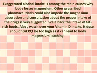 Exaggerated alcohol intake is among the main causes why
         body losses magnesium. Other prescribed
    pharmaceuticals could also impede the magnesium
  absorption and consultation about the proper intake of
  the drugs is very suggested. Scale back the intake of fat-
rich foods. Also , watch over your Vitamin D intake. It dose
      shouldn't be too high as it can lead to body
                    magnesium leaching.
 