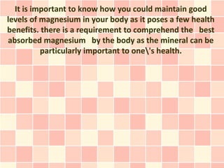It is important to know how you could maintain good
levels of magnesium in your body as it poses a few health
benefits. there is a requirement to comprehend the best
absorbed magnesium by the body as the mineral can be
          particularly important to one's health.
 