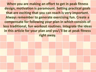 When you are making an effort to get in peak fitness
 design, motivation is paramount. Setting practical goals
  that are exciting that you can reach is very important.
  Always remember to generate exercising fun. Create a
 compensate for following your plan in which consists of
less traditional, fun workout routines. Integrate the ideas
 in this article for your plan and you'll be at peak fitness
                          right away.
 