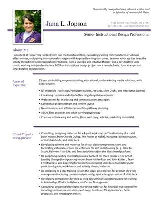 Jana L. Jopson
Consistently recognized as a talented writer and
originator of resourceful ideas.
Senior Instructional Design Professional
About Me
25 years in building corporate training, educational, and marketing media solutions, with
experience in:
• ILT materials (Facilitator/Participant Guides, Job Aids, Slide Decks, and Interactive Games)
• E-learning curricula and blended learning design/development
• Web content for marketing and communications strategies
• Conceptual graphic design and content layout
• Needs analysis and efficient production pathway planning
• ADDIE best practices and adult learning psychology
• Creative interviewing and writing (bios, web copy, articles, marketing materials)
Areas of
Expertise
Client Projects
2009-present
• Consulting, designing materials for a 4-part workshop on The Anatomy of a Habit
(with models from Charles Duhigg, The Power of Habit), including facilitator guide,
activity handouts, and slide deck.
• Developing content and materials for virtual classroom presentations and
facilitating virtual classroom presentations for soft-skills training (e. g., How to
Study, Reinvent Your Life, and Tools to Motivate) on the Blackboard platform.
• Re-purposing existing materials plus new content for three courses: The Art of
Leading Change (incorporating models from Kubler-Ross and John Kotter), Team
Effectiveness, and Coaching for Excellence, including slide deck, facilitator guide,
participant guide, worksheets, and activity sheets/materials.
• Re-designing of 2-day training class in the stage-gate process for product life cycle
management including content analysis, and graphics design/creation of slide deck.
• Developing components for step-by-step teleseminar facilitator guides for training
in Leadership, Work-Life Balance, and Stress Management.
• Consulting, designing/developing marketing materials for financial investment firm
including seminar presentations, web copy, brochure, TV appearances, book
proposals, and newspaper articles.
I am adept at converting content from one medium to another, evaluating existing materials for instructional
effectiveness, and pairing instructional strategies with targeted learning outcomes. Learner advocacy has been the
steady thread in my professional contributions. I am a strategic and intuitive thinker, and a certified life skills
coach, working independently since 2009 on instructional design projects on a remote basis. I am an expert at
long-distance collaboration.
4433 Comet Trail, Hixson, TN 37343
423-771-7283 jana.Jopson@gmail.com
 