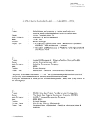 Nemer Abuhajar
Mobile no.: +974 5586 4772
E- mail: nabuhajar@gmail.com
A- With Industrial Construction Co. Ltd Jordan (1995 2007)
(1 )
Project : Rehabilitation and upgrading of the Ore beneficiation andProject : Rehabilitation and upgrading of the Ore beneficiation and
material handling plants including operation & maintenance.
Owner : Jordan Phosphate Mines Co.
Main Contractor : CONSORTIUM Koch/SOFREMINES .
Year : 2004 - 2007 .
Position : Project Manager
Project Type : 1- Structural Steel Mechanical Equipment
Electrical Instrumentation & Controls .
2-
and Process Plant.
(2 )
Project : Aqaba KOH Storage and Shipping Facilities (Contract No. 23).
Owner : Jordan Bromine Company (JBC).Owner : Jordan Bromine Company (JBC).
Main Contractor : Industrial Construction Company.
Year : 2004.
Position : Project Manager
Project Type : Mechanical Electrical Instrumentation & Controls.
Design and Build of two metal tanks (2133m
3
each )for the storage of potassium hydroxide
(50% KOH), associated mechanical, electrical and instrumentation works.
Supply and installation of above ground stainless steel pipeline ( 6km) from pump station to
the export je tty.
(3 )
Project : MEREN Silica Sand Project. Plant Construction Package (3A).
Owner : The Middle East Regional Development Enterprise (MEREN).
CV/ (Nemer Abuhajar) Page 4 of 6
Owner : The Middle East Regional Development Enterprise (MEREN).
Main Contractor : CODE JV Industrial Construction Company.
Year : 2003 -2004 .
Position : Project Manager
Contract Value : US$ 611582 (Electro - Mechanical).
Project Type : Structural Steel Mechanical Electrical Instrumentation &
Controls.
 