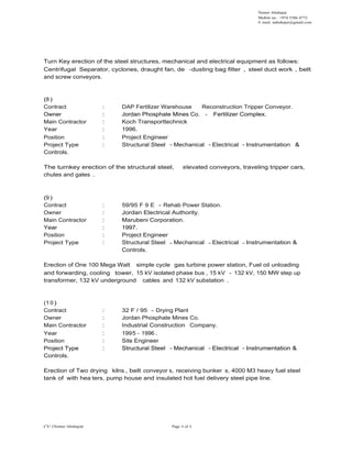 Nemer Abuhajar
Mobile no.: +974 5586 4772
E- mail: nabuhajar@gmail.com
Turn Key erection of the steel structures, mechanical and electrical equipment as follows:
Centrifugal Separator, cyclones, draught fan, de -dusting bag filter , steel duct work , belt
and screw conveyors.
(8 )
Contract : DAP Fertilizer Warehouse Reconstruction Tripper Conveyor.
Owner : Jordan Phosphate Mines Co. - Fertilizer Complex.Owner : Jordan Phosphate Mines Co. - Fertilizer Complex.
Main Contractor : Koch Transporttechnick
Year : 1996.
Position : Project Engineer
Project Type : Structural Steel Mechanical Electrical Instrumentation &
Controls.
The turnkey erection of the structural steel, elevated conveyors, traveling tripper cars,
chutes and gates .
(9 )
Contract : 59/95 F 9 E - Rehab Power Station.
Owner : Jordan Electrical Authority.
Main Contractor : Marubeni Corporation.
Year : 1997.Year : 1997.
Position : Project Engineer
Project Type : Structural Steel Mechanical Electrical Instrumentation &
Controls.
Erection of One 100 Mega Watt simple cycle gas turbine power station, Fuel oil unloading
and forwarding, cooling tower, 15 kV isolated phase bus , 15 kV - 132 kV, 150 MW step up
transformer, 132 kV underground cables and 132 kV substation .
(10 )
Contract : 32 F / 95 - Drying Plant
Owner : Jordan Phosphate Mines Co.
Main Contractor : Industrial Construction Company.
Year : 1995 - 1996 .
Position : Site Engineer
Project Type : Structural Steel Mechanical Electrical Instrumentation &
CV/ (Nemer Abuhajar) Page 6 of 6
Project Type : Structural Steel Mechanical Electrical Instrumentation &
Controls.
Erection of Two drying kilns , belt conveyor s, receiving bunker s, 4000 M3 heavy fuel steel
tank of with hea ters, pump house and insulated hot fuel delivery steel pipe line.
 