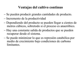 Ventajas del cultivo continuo
- Se pueden producir grandes cantidades de producto.
- Incremento de la productividad
- Dependiendo del producto se pueden llegar a cientos de
metros cúbicos, sobretodo si el proceso es anaeróbico.
- Hay una constante salida de productos que se pueden
recuperar desde el sistema.
- Se puede minimizar lo que es represión catabólica por
medio de crecimiento bajo condiciones de carbono
limitantes.
 
