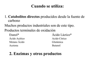 Cuando se utiliza:
1. Catabolitos directos producidos desde la fuente de
carbono
Muchos productos industriales son de este tipo.
Productos terminales de oxidación
Etanol* Ácido Láctico*
Ácido Acético Acido Cítrico
Metano Ácido Glutámica
Acetona Butanol
2. Enzimas y otros productos
 