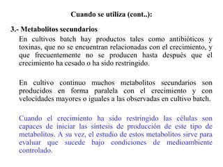 Cuando se utiliza (cont..):
3.- Metabolitos secundarios
En cultivos batch hay productos tales como antibióticos y
toxinas, que no se encuentran relacionadas con el crecimiento, y
que frecuentemente no se producen hasta después que el
crecimiento ha cesado o ha sido restringido.
En cultivo continuo muchos metabolitos secundarios son
producidos en forma paralela con el crecimiento y con
velocidades mayores o iguales a las observadas en cultivo batch.
Cuando el crecimiento ha sido restringido las células son
capaces de iniciar las síntesis de producción de este tipo de
metabolitos. A su vez, el estudio de estos metabolitos sirve para
evaluar que sucede bajo condiciones de medioambiente
controlado.
 