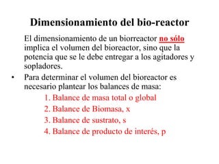 Dimensionamiento del bio-reactor
El dimensionamiento de un biorreactor no sólo
implica el volumen del bioreactor, sino que la
potencia que se le debe entregar a los agitadores y
sopladores.
• Para determinar el volumen del bioreactor es
necesario plantear los balances de masa:
1. Balance de masa total o global
2. Balance de Biomasa, x
3. Balance de sustrato, s
4. Balance de producto de interés, p
 