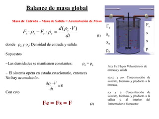 Balance de masa global
Masa de Entrada – Masa de Salida = Acumulación de Masa
(1)dt
Vd
FF s
ssee
)( 
-
r
rr
0

dt
Vd sr
Fe y Fs: Flujos Volumétricos de
entrada y salida
so,xo y po: Concentración de
sustrato, biomasa y producto a la
entrada.
s,x y p: Concentración de
sustrato, biomasa y producto a la
salida y al interior del
fermentador o bioreactor.
Fe
so
xo
po
Fs
s
x
p
donde re y rs: Densidad de entrada y salida
Supuestos
-Las densidades se mantienen constantes: re = rs
- El sistema opera en estado estacionario, entonces
No hay acumulación.
Con esto
Fe = Fs = F (2)
 
