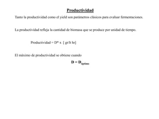 Productividad
Tanto la productividad como el yield son parámetros clásicos para evaluar fermentaciones.
La productividad refleja la cantidad de biomasa que se produce por unidad de tiempo.
Productividad = D* x [ gr/lt hr]
El máximo de productividad se obtiene cuando
D = Dóptimo
 