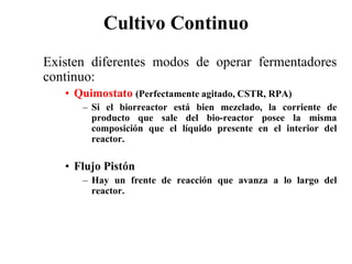 Cultivo Continuo
Existen diferentes modos de operar fermentadores
continuo:
• Quimostato (Perfectamente agitado, CSTR, RPA)
– Si el biorreactor está bien mezclado, la corriente de
producto que sale del bio-reactor posee la misma
composición que el líquido presente en el interior del
reactor.
• Flujo Pistón
– Hay un frente de reacción que avanza a lo largo del
reactor.
 