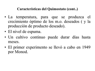 Características del Quimostato (cont..)
• La temperatura, para que se produzca el
crecimiento óptimo de los m.o. deseados ( y la
producción de producto deseado).
• El nivel de espuma.
• Un cultivo continuo puede durar días hasta
meses.
• El primer experimento se llevó a cabo en 1949
por Monod.
 