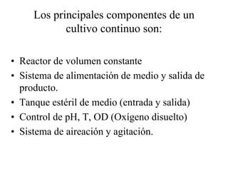 Los principales componentes de un
cultivo continuo son:
• Reactor de volumen constante
• Sistema de alimentación de medio y salida de
producto.
• Tanque estéril de medio (entrada y salida)
• Control de pH, T, OD (Oxígeno disuelto)
• Sistema de aireación y agitación.
 