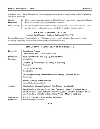 KIMBERLY ROBERTS | 330.831.9663 PAGE 2 OF 2
with salon owners. Created educational planning strategy instrumental in strengthening stylists’ product and
utilization knowledge.
Territory
Penetration
 Grew new territory sales volume to $800,000 in just 5 years’ time by leveraging industry
knowledge and tapping into personal stylist network.
Sales Closing  Generated significant product interest by aligning with decision-makers to drive salon
growth; worked collaboratively and consultatively as a true business partner.
MALY’S OF CALIFORNIA | 1991 to 1998
Regional Sales Manager – Southern California (1993 to 1998)
Promoted from Sales Consultant (1991 to 1993) to steer territory growth initiatives. Recognized by senior
leadership for guiding region selling the very most education in the market.
EDUCATION & ADDITIONAL HIGHLIGHTS
EDUCATION Cosmetology Program
OHIO COSMETOLOGY; East Liverpool, OH
PROFESSIONAL
TRAINING
Boot Camp, Over the Top, Step Up, Strive to Thrive
Michael Cole
Over the Top Performance, Goal Setting & Achieving
Zig Ziglar
Life and Wealth Mastery
Tony Robbins
Psychology of Selling, Power of Persuasion, Keeping Customers for Life
Brian Tracy
Summit Trainings, Take Command
Summit Salon Business Center
AWARDS Division Sales Manager, President’s Club Winner – SalonCentric
Sales Consultant Education Award, Sales Consultant Largest % of Increase Award
Sales Consultant Largest Redken Volume Award, Sales Consultant President’s Award
Sales Consultant Commitment to Excellence Award – Maly’s of California
TECHNOLOGY
INVENTORY
Microsoft Office: Excel, Word, Outlook, PowerPoint
Sales Force; Egncia; Concur
  
 