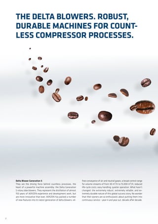 2
Delta Blower Generation 5
They are the driving force behind countless processes, the
heart of a powerful machine assembly: the Delta Generation
5 rotary lobe blowers. They represent the distillation of almost
150 years of AERZEN experience and development work, but
are more innovative than ever. AERZEN has packed a number
of new features into its latest generation of delta blowers: oil-
free conveyance of air and neutral gases; a broad control range
for volume streams of from 30 m³/h to 15,000 m³/h; reduced
life-cycle costs; easy handling; quieter operation. What hasn’t
changed: the extremely robust, extremely reliable, and ex-
tremely durable nature of this global success story. No wonder
that their owners are so enthusiastic about putting them into
continuous service – year in and year out, decade after decade.
The Delta Blowers. Robust,
Durable Machines for Count-
less Compressor Processes.
 