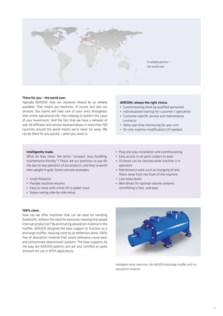 7
A reliable partner –
the world over
100% clean.
How can we offer machines that can be used for handling
foodstuffs, without the need for extensive cleaning that would
interrupt production? By eliminating absorption material in the
muffler. AERZEN designed the base support to function as a
discharge muffler, reducing noise by air deflection alone. 100%
free of absorption material that would otherwise cause wear
and contaminate downstream systems. The base supports, by
the way, are AERZEN patents and are also certified as spark
arresters for use in ATEX applications.
Intelligent noise reduction: the AERZEN discharge muffler with no
absorption material
Intelligently made.
What do they mean, the terms “compact, easy handling,
maintenance-friendly”? These are our promises to you for
the day-to-day operation of our products, and they’re worth
their weight in gold. Some concrete examples:
•	 Small footprint
•	 Flexible machine mounts
•	 Easy to move with a fork lift or pallet truck
•	 Space-saving side-by-side setup
•	 Plug and play installation and commissioning
•	 Easy access to all parts subject to wear
•	 Oil levels can be checked while machine is in
	operation
•	 Maintenance work such as changing oil and
	 filters done from the front of the machine
•	 Low noise levels
•	 Belt-driven for optimal volume streams;
	 retrofitting is fast and easy
There for you – the world over.
Typically AERZEN: that our solutions should be so reliably
available. That means our machines, of course, but also our
services. Our teams will take care of your units throughout
their entire operational life, thus helping to protect the value
of your investment. And the fact that we have a network of
over 40 affiliates and service representatives in more than 100
countries around the world means we’re never far away. We
can be there for you quickly – when you need us.
AERZEN: always the right choice.
•	 Commissioning done by qualified personnel
•	 Individualized training for customer’s specialists
•	 Customer-specific service and maintenance
	contracts
•	 Delta-real time monitoring for your unit
•	 On-site machine modifications (if needed)
 